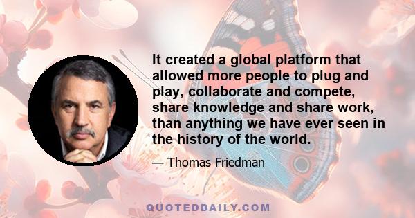 It created a global platform that allowed more people to plug and play, collaborate and compete, share knowledge and share work, than anything we have ever seen in the history of the world.