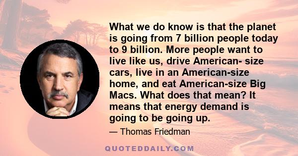 What we do know is that the planet is going from 7 billion people today to 9 billion. More people want to live like us, drive American- size cars, live in an American-size home, and eat American-size Big Macs. What does