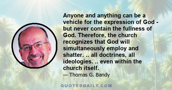 Anyone and anything can be a vehicle for the expression of God - but never contain the fullness of God. Therefore, the church recognizes that God will simultaneously employ and shatter. .. all doctrines, all ideologies.