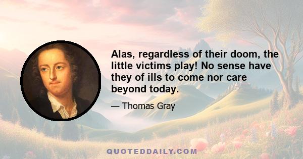 Alas, regardless of their doom, the little victims play! No sense have they of ills to come nor care beyond today.