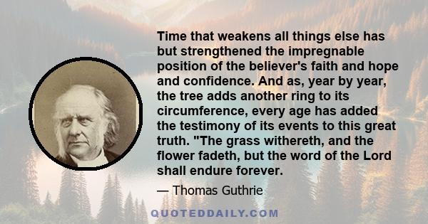 Time that weakens all things else has but strengthened the impregnable position of the believer's faith and hope and confidence. And as, year by year, the tree adds another ring to its circumference, every age has added