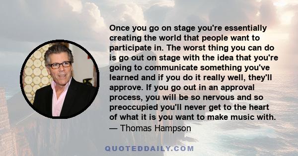 Once you go on stage you're essentially creating the world that people want to participate in. The worst thing you can do is go out on stage with the idea that you're going to communicate something you've learned and if
