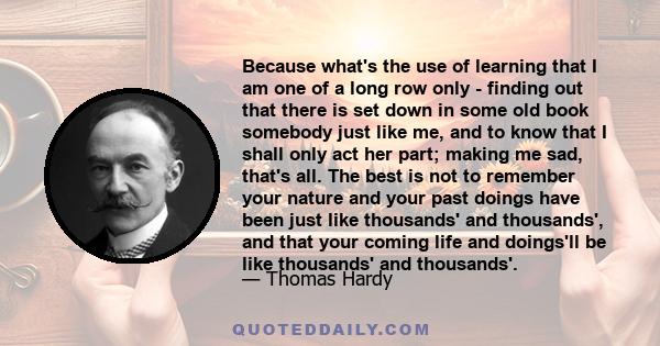 Because what's the use of learning that I am one of a long row only - finding out that there is set down in some old book somebody just like me, and to know that I shall only act her part; making me sad, that's all. The