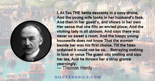 I. At Tea THE kettle descants in a cosy drone, And the young wife looks in her husband's face, And then in her guest's, and shows in her own Her sense that she fills an envied place; And the visiting lady is all abloom,