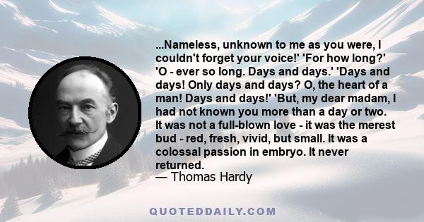...Nameless, unknown to me as you were, I couldn't forget your voice!' 'For how long?' 'O - ever so long. Days and days.' 'Days and days! Only days and days? O, the heart of a man! Days and days!' 'But, my dear madam, I