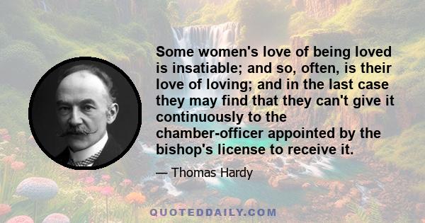 Some women's love of being loved is insatiable; and so, often, is their love of loving; and in the last case they may find that they can't give it continuously to the chamber-officer appointed by the bishop's license to