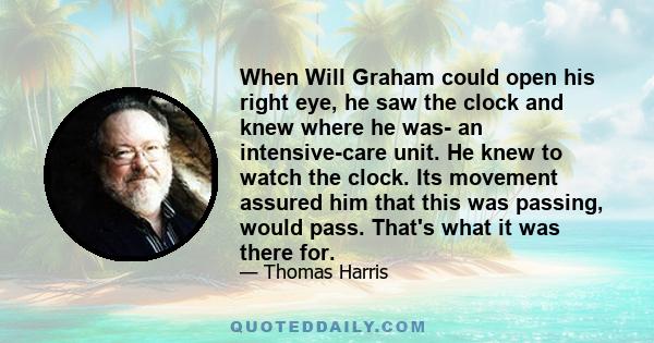 When Will Graham could open his right eye, he saw the clock and knew where he was- an intensive-care unit. He knew to watch the clock. Its movement assured him that this was passing, would pass. That's what it was there