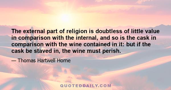 The external part of religion is doubtless of little value in comparison with the internal, and so is the cask in comparison with the wine contained in it: but if the cask be staved in, the wine must perish.