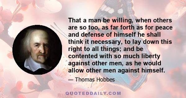 That a man be willing, when others are so too, as far forth as for peace and defense of himself he shall think it necessary, to lay down this right to all things; and be contented with so much liberty against other men,