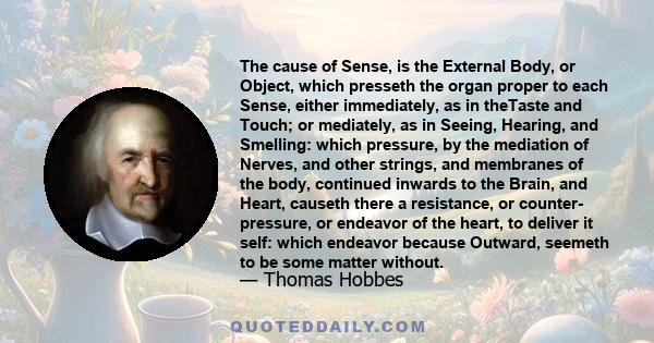 The cause of Sense, is the External Body, or Object, which presseth the organ proper to each Sense, either immediately, as in theTaste and Touch; or mediately, as in Seeing, Hearing, and Smelling: which pressure, by the