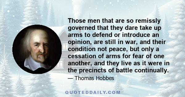 Those men that are so remissly governed that they dare take up arms to defend or introduce an opinion, are still in war, and their condition not peace, but only a cessation of arms for fear of one another, and they live