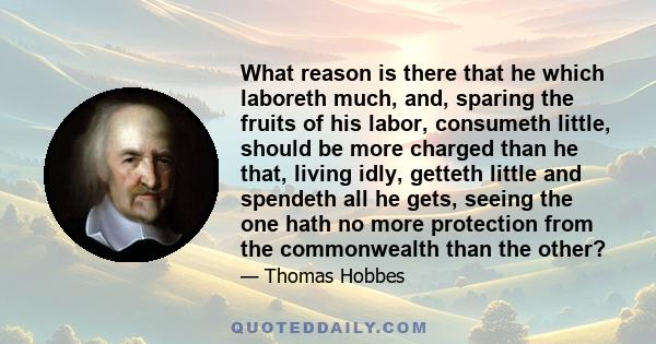 What reason is there that he which laboreth much, and, sparing the fruits of his labor, consumeth little, should be more charged than he that, living idly, getteth little and spendeth all he gets, seeing the one hath no
