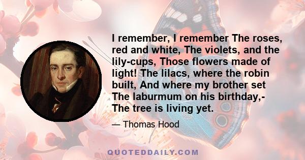 I remember, I remember The roses, red and white, The violets, and the lily-cups, Those flowers made of light! The lilacs, where the robin built, And where my brother set The laburmum on his birthday,- The tree is living