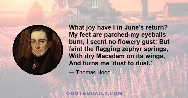 What joy have I in June's return? My feet are parched-my eyeballs burn, I scent no flowery gust; But faint the flagging zephyr springs, With dry Macadam on its wings, And turns me 'dust to dust.'