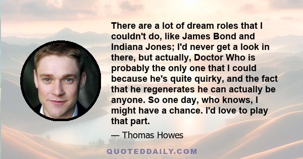There are a lot of dream roles that I couldn't do, like James Bond and Indiana Jones; I'd never get a look in there, but actually, Doctor Who is probably the only one that I could because he's quite quirky, and the fact
