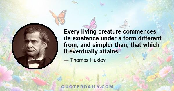 Every living creature commences its existence under a form different from, and simpler than, that which it eventually attains.