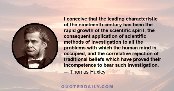 I conceive that the leading characteristic of the nineteenth century has been the rapid growth of the scientific spirit, the consequent application of scientific methods of investigation to all the problems with which