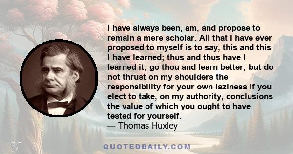 I have always been, am, and propose to remain a mere scholar. All that I have ever proposed to myself is to say, this and this I have learned; thus and thus have I learned it; go thou and learn better; but do not thrust