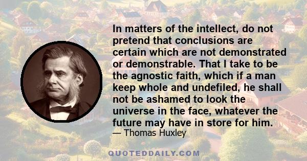 In matters of the intellect, do not pretend that conclusions are certain which are not demonstrated or demonstrable. That I take to be the agnostic faith, which if a man keep whole and undefiled, he shall not be ashamed