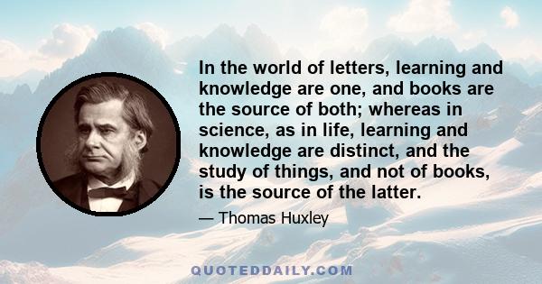 In the world of letters, learning and knowledge are one, and books are the source of both; whereas in science, as in life, learning and knowledge are distinct, and the study of things, and not of books, is the source of