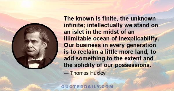 The known is finite, the unknown infinite; intellectually we stand on an islet in the midst of an illimitable ocean of inexplicability. Our business in every generation is to reclaim a little more land, to add something