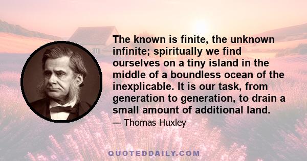 The known is finite, the unknown infinite; spiritually we find ourselves on a tiny island in the middle of a boundless ocean of the inexplicable. It is our task, from generation to generation, to drain a small amount of