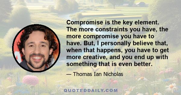 Compromise is the key element. The more constraints you have, the more compromise you have to have. But, I personally believe that, when that happens, you have to get more creative, and you end up with something that is