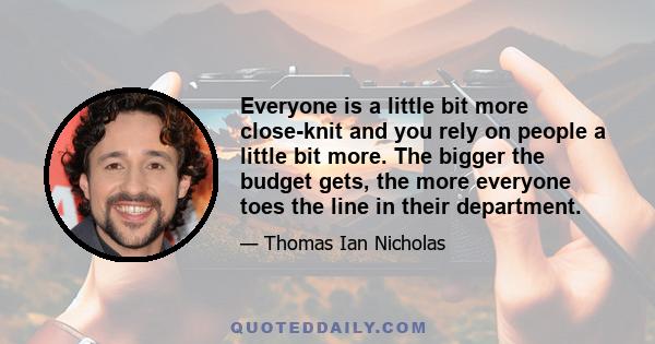 Everyone is a little bit more close-knit and you rely on people a little bit more. The bigger the budget gets, the more everyone toes the line in their department.