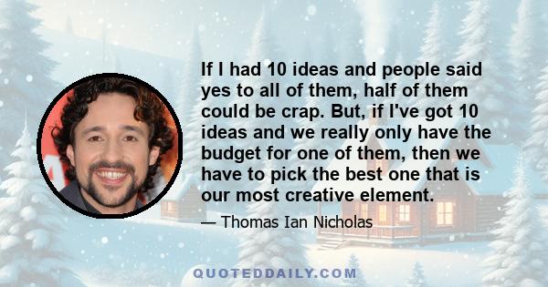 If I had 10 ideas and people said yes to all of them, half of them could be crap. But, if I've got 10 ideas and we really only have the budget for one of them, then we have to pick the best one that is our most creative