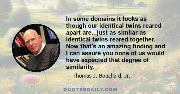 In some domains it looks as though our identical twins reared apart are...just as similar as identical twins reared together. Now that's an amazing finding and I can assure you none of us would have expected that degree