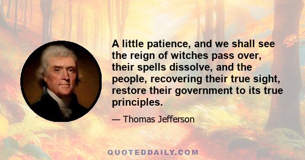 A little patience, and we shall see the reign of witches pass over, their spells dissolve, and the people, recovering their true sight, restore their government to its true principles. It is true that in the meantime we