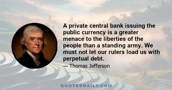 A private central bank issuing the public currency is a greater menace to the liberties of the people than a standing army. We must not let our rulers load us with perpetual debt.