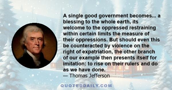 A single good government becomes... a blessing to the whole earth, its welcome to the oppressed restraining within certain limits the measure of their oppressions. But should even this be counteracted by violence on the