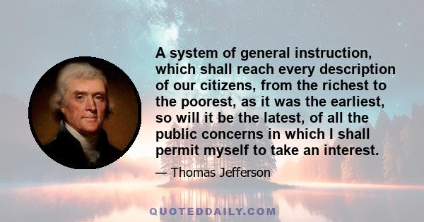 A system of general instruction, which shall reach every description of our citizens, from the richest to the poorest, as it was the earliest, so will it be the latest, of all the public concerns in which I shall permit