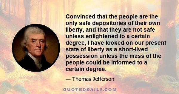 Convinced that the people are the only safe depositories of their own liberty, and that they are not safe unless enlightened to a certain degree, I have looked on our present state of liberty as a short-lived possession