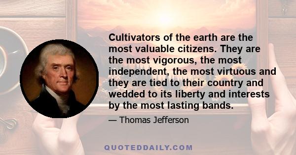 Cultivators of the earth are the most valuable citizens. They are the most vigorous, the most independent, the most virtuous and they are tied to their country and wedded to its liberty and interests by the most lasting