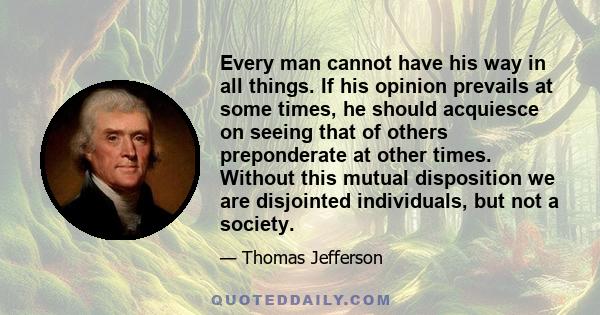 Every man cannot have his way in all things. If his opinion prevails at some times, he should acquiesce on seeing that of others preponderate at other times. Without this mutual disposition we are disjointed