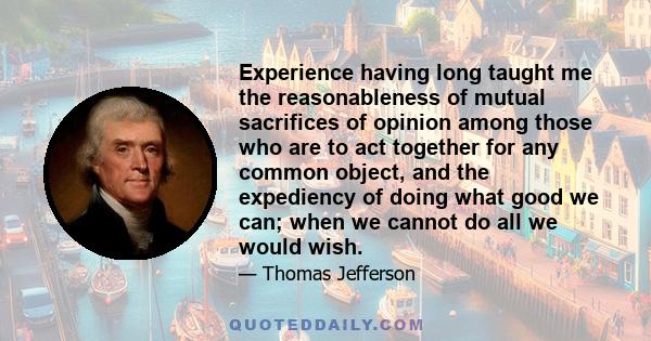 Experience having long taught me the reasonableness of mutual sacrifices of opinion among those who are to act together for any common object, and the expediency of doing what good we can; when we cannot do all we would