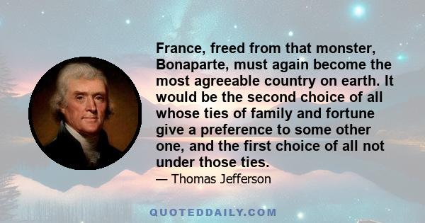 France, freed from that monster, Bonaparte, must again become the most agreeable country on earth. It would be the second choice of all whose ties of family and fortune give a preference to some other one, and the first
