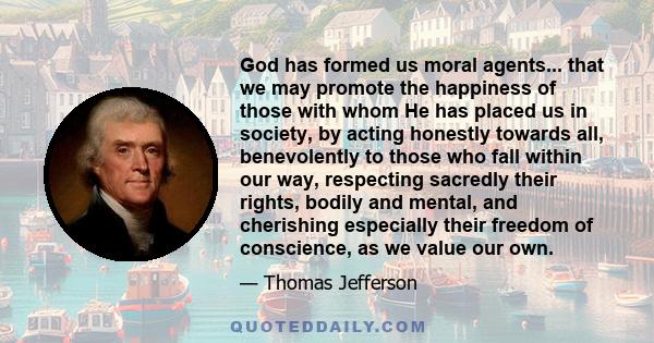 God has formed us moral agents... that we may promote the happiness of those with whom He has placed us in society, by acting honestly towards all, benevolently to those who fall within our way, respecting sacredly