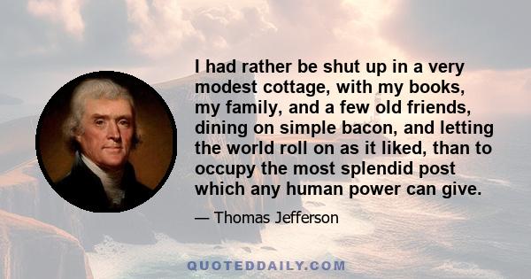 I had rather be shut up in a very modest cottage, with my books, my family, and a few old friends, dining on simple bacon, and letting the world roll on as it liked, than to occupy the most splendid post which any human