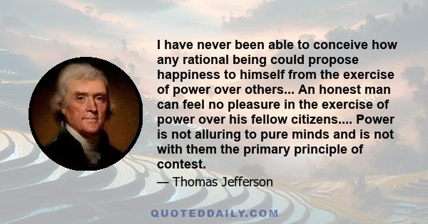I have never been able to conceive how any rational being could propose happiness to himself from the exercise of power over others.