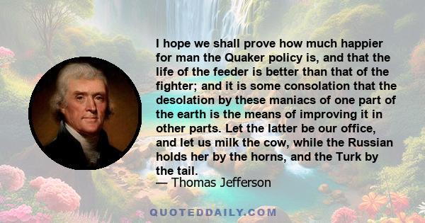 I hope we shall prove how much happier for man the Quaker policy is, and that the life of the feeder is better than that of the fighter; and it is some consolation that the desolation by these maniacs of one part of the