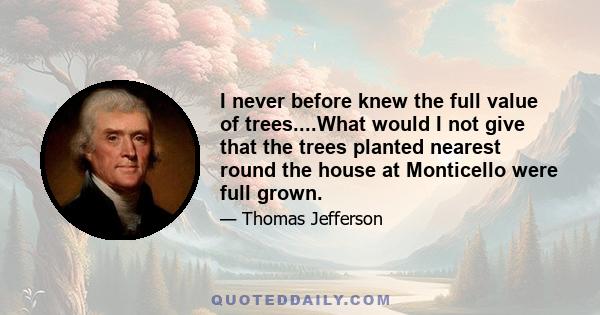 I never before knew the full value of trees....What would I not give that the trees planted nearest round the house at Monticello were full grown.