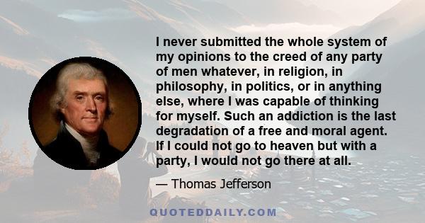 I never submitted the whole system of my opinions to the creed of any party of men whatever, in religion, in philosophy, in politics, or in anything else, where I was capable of thinking for myself. Such an addiction is