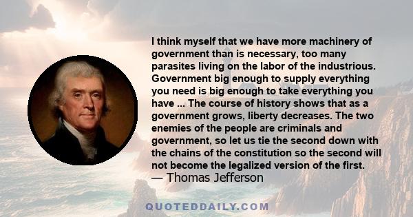 I think myself that we have more machinery of government than is necessary, too many parasites living on the labor of the industrious. Government big enough to supply everything you need is big enough to take everything