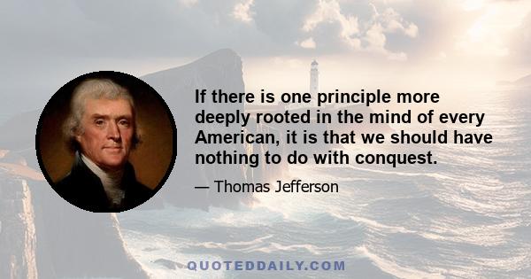 If there is one principle more deeply rooted in the mind of every American, it is that we should have nothing to do with conquest.