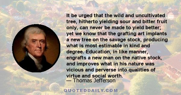 It be urged that the wild and uncultivated tree, hitherto yielding sour and bitter fruit only, can never be made to yield better; yet we know that the grafting art implants a new tree on the savage stock, producing what