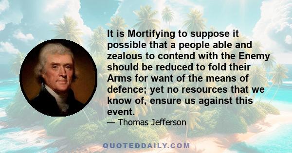 It is Mortifying to suppose it possible that a people able and zealous to contend with the Enemy should be reduced to fold their Arms for want of the means of defence; yet no resources that we know of, ensure us against