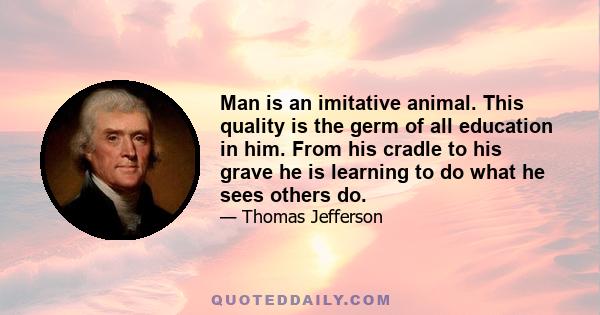 Man is an imitative animal. This quality is the germ of all education in him. From his cradle to his grave he is learning to do what he sees others do.